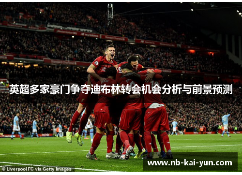 英超多家豪门争夺迪布林转会机会分析与前景预测