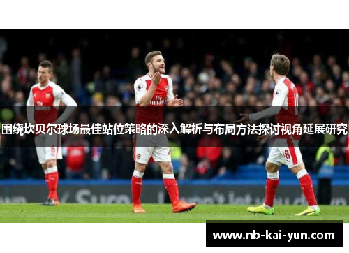 围绕坎贝尔球场最佳站位策略的深入解析与布局方法探讨视角延展研究