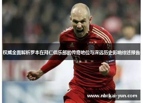 权威全面解析罗本在拜仁俱乐部的传奇地位与深远历史影响综述报告