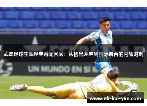 武磊足球生涯经典瞬间回顾：从初出茅庐到国际舞台的闪耀时刻