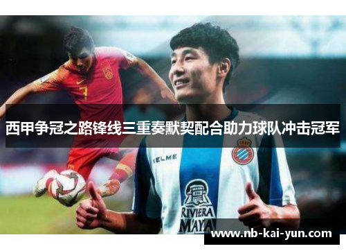 西甲争冠之路锋线三重奏默契配合助力球队冲击冠军