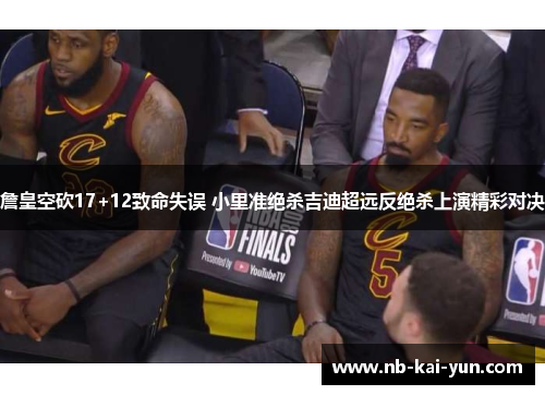 詹皇空砍17+12致命失误 小里准绝杀吉迪超远反绝杀上演精彩对决