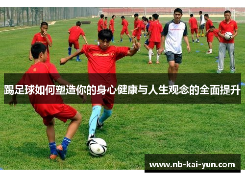 踢足球如何塑造你的身心健康与人生观念的全面提升