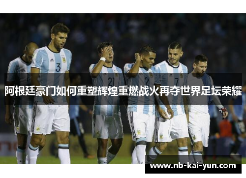 阿根廷豪门如何重塑辉煌重燃战火再夺世界足坛荣耀