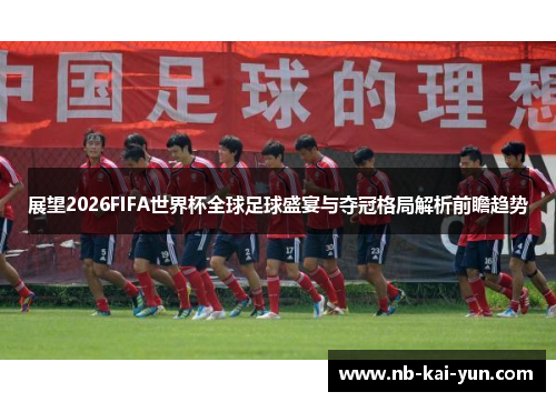 展望2026FIFA世界杯全球足球盛宴与夺冠格局解析前瞻趋势