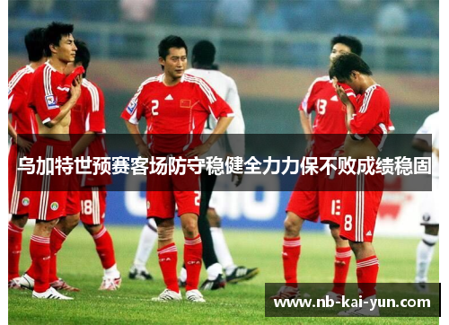 乌加特世预赛客场防守稳健全力力保不败成绩稳固 乌加特世预赛客场防守稳健全力力保不败成绩稳固
