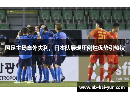 国足主场意外失利,日本队展现压倒性优势引热议 国足主场意外失利,日本队展现压倒性优势引热议