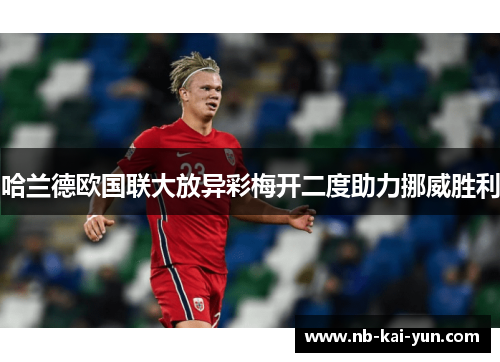 哈兰德欧国联大放异彩梅开二度助力挪威胜利 哈兰德欧国联大放异彩梅开二度助力挪威胜利